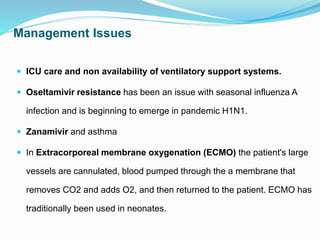 Management Issues
 ICU care and non availability of ventilatory support systems.
 Oseltamivir resistance has been an issue with seasonal influenza A
infection and is beginning to emerge in pandemic H1N1.
 Zanamivir and asthma
 In Extracorporeal membrane oxygenation (ECMO) the patient's large
vessels are cannulated, blood pumped through the a membrane that
removes CO2 and adds O2, and then returned to the patient. ECMO has
traditionally been used in neonates.
 