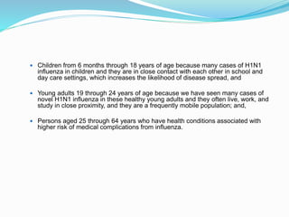  Children from 6 months through 18 years of age because many cases of H1N1
influenza in children and they are in close contact with each other in school and
day care settings, which increases the likelihood of disease spread, and
 Young adults 19 through 24 years of age because we have seen many cases of
novel H1N1 influenza in these healthy young adults and they often live, work, and
study in close proximity, and they are a frequently mobile population; and,
 Persons aged 25 through 64 years who have health conditions associated with
higher risk of medical complications from influenza.
 