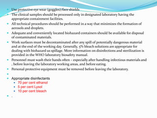  Use protective eye wear (goggles)/face shields
 The clinical samples should be processed only in designated laboratory having the
appropriate containment facilities.
 All technical procedures should be performed in a way that minimizes the formation of
aerosols and droplets.
 Adequate and conveniently located biohazard containers should be available for disposal
of contaminated materials.
 Work surfaces must be decontaminated after any spill of potentially dangerous material
and at the end of the working day. Generally, 5% bleach solutions are appropriate for
dealing with biohazard us spillage. More information on disinfections and sterilization is
provided in the WHO laboratory biosafety manual.
 Personnel must wash their hands often – especially after handling infectious materials and
, before leaving the laboratory working areas, and before eating.
 Personal protective equipment must be removed before leaving the laboratory.

 Appropriate disinfectants
 70 per cent ethanol
 5 per cent Lysol
 10 per cent bleach
 .
 