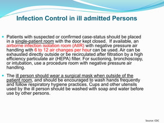  Patients with suspected or confirmed case-status should be placed
in a single-patient room with the door kept closed. If available, an
airborne infection isolation room (AIIR) with negative pressure air
handling with 6 to 12 air changes per hour can be used. Air can be
exhausted directly outside or be recirculated after filtration by a high
efficiency particulate air (HEPA) filter. For suctioning, bronchoscopy,
or intubation, use a procedure room with negative pressure air
handling.
 The ill person should wear a surgical mask when outside of the
patient room, and should be encouraged to wash hands frequently
and follow respiratory hygiene practices. Cups and other utensils
used by the ill person should be washed with soap and water before
use by other persons.
Infection Control in ill admitted Persons
Source: CDC
 