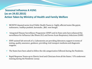 Seasonal Influenza A H1N1
(as on 24.02.2015)
Action Taken by Ministry of Health and Family Welfare
 MOHFW deputed senior level Public Health Teams to highly affected states like gujrat,
maharastra, madhya pradesh, karnataka , J&K, west bengal.
 Integrated Disease Surveillance Programme (IDSP) and its State units have enhanced the
surveillance for Influenza Like Illness (ILI) and Severe Acute Respiratory Infections (SARI)
 IDSP assisted lab network of 12 Laboratories are providing laboratory support in terms of
testing, quality assurance, guidance, providing viral transport mediums and diagnostic
reagents.
 The States have been asked to follow the risk categorization followed during the Pandemic.
 Rapid Response Teams up to District level and Clinicians from all the States / UTs underwent
training during the Pandemic (2009).
 