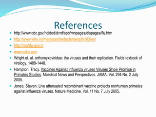 References
 http://www.cdc.gov/ncidod/dvrd/spb/mnpages/dispages/flu.htm
 http://www.who.int/mediacentre/factsheets/fs103/en/
 http://mohfw.gov.in
 www.osha.gov
 Wright et. al. orthomyxoviridae: the viruses and their replication. Fields texbook of
virology. 1409-1448.
 Hampton, Tracy. Vaccines Against influenza viruses Viruses Show Promise in
Primates Studies. Maedical News and Perspectives. JAMA. Vol. 294 No. 2 July
2005.
 Jones, Steven. Live attenuated recombinant vaccine protects nonhuman primates
against influenza viruses. Nature Medicine. Vol. 11 No. 7 July 2005.
 