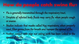 How do people catch swine flu?
• Flu is generally transmitted through the respiratory tract.
• Droplets of infected body fluids may carry flu when people cough
or sneeze.
• Studies indicate that masks called N95 respirators, when properly
used, filter germs from the breath and hamper the spread of flu.
• Neither contact with pigs nor eating pork has been linked to the
spread of the flu.
 