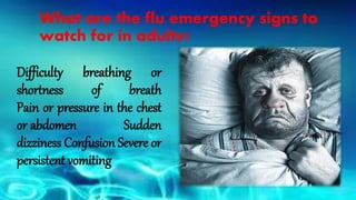 What are the flu emergency signs to
watch for in adults?
Difficulty breathing or
shortness of breath
Pain or pressure in the chest
or abdomen Sudden
dizziness Confusion Severe or
persistent vomiting
 