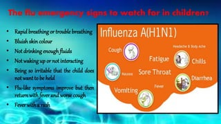 The flu emergency signs to watch for in children?
• Rapid breathingor trouble breathing
• Bluish skin colour
• Not drinkingenoughfluids
• Not wakingup or not interacting
• Being so irritable that the child does
not want to be held
• Flu-like symptoms improve but then
return with fever and worse cough
• Fever witha rash
 