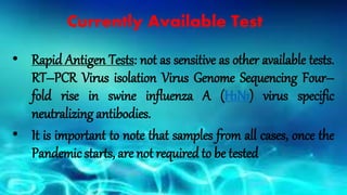Currently Available Test
• Rapid Antigen Tests: not as sensitive as other available tests.
RT–PCR Virus isolation Virus Genome Sequencing Four–
fold rise in swine influenza A (H1N1) virus specific
neutralizing antibodies.
• It is important to note that samples from all cases, once the
Pandemic starts, are not required to be tested
 