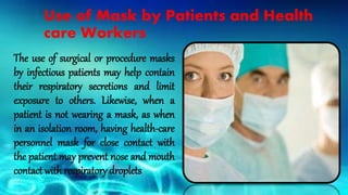 Use of Mask by Patients and Health
care Workers
The use of surgical or procedure masks
by infectious patients may help contain
their respiratory secretions and limit
exposure to others. Likewise, when a
patient is not wearing a mask, as when
in an isolation room, having health-care
personnel mask for close contact with
the patient may prevent nose and mouth
contact with respiratory droplets
 