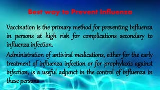 Vaccination is the primary method for preventing Influenza
in persons at high risk for complications secondary to
influenza infection.
Administration of antiviral medications, either for the early
treatment of influenza infection or for prophylaxis against
infection, is a useful adjunct in the control of influenza in
these persons
Best way to Prevent Influenza
 
