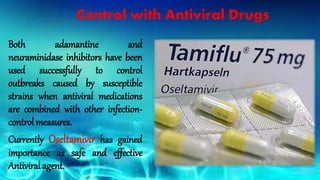 Control with Antiviral Drugs
Both adamantine and
neuraminidase inhibitors have been
used successfully to control
outbreaks caused by susceptible
strains when antiviral medications
are combined with other infection-
control measures.
Currently Oseltamivir has gained
importance as safe and effective
Antiviral agent.
 