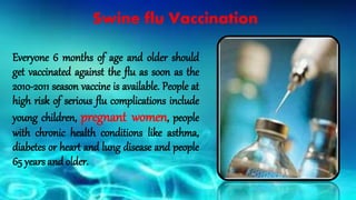 Everyone 6 months of age and older should
get vaccinated against the flu as soon as the
2010-2011 season vaccine is available. People at
high risk of serious flu complications include
young children, pregnant women, people
with chronic health conditions like asthma,
diabetes or heart and lung disease and people
65 years and older.
Swine flu Vaccination
 
