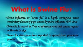 • Swine influenza or “swine flu” is a highly contagious acute
respiratory disease of pigs, caused by swine influenza H1N1 virus
• Swine flu is caused by Type A influenza virus that causes regular
outbreaks in pigs
• Swine flu virus have been reported to spread from person-to-
person.
What is Swine Flu?
 