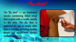 “flu shot”
The "flu shot" — an inactivated
vaccine (containing killed virus)
that is given with a needle, usually
in the arm. The flu shot is
approved for use in people older
than 6 months, including healthy
people and people with chronic
medical conditions.
 