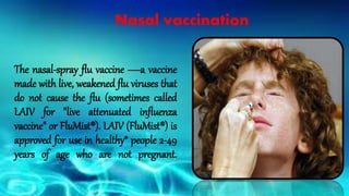 Nasal vaccination
The nasal-spray flu vaccine —a vaccine
made with live, weakened flu viruses that
do not cause the flu (sometimes called
LAIV for "live attenuated influenza
vaccine" or FluMist®). LAIV (FluMist®) is
approved for use in healthy* people 2-49
years of age who are not pregnant.
 