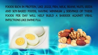FOODS RICH IN PROTEIN, LIKE ,EGGS, FISH, MILK, BEANS, NUTS, SEEDS
AND SOY-BASED FOODS, HAVING MINIMUM 3 SERVINGS OF THESE
FOODS PER DAY WILL HELP BUILD A BARRIER AGAINST VIRAL
INFECTIONS LIKE SWINE FLU.
 