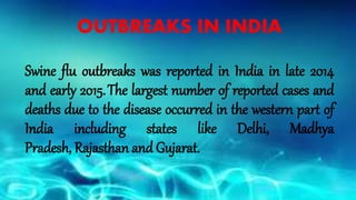 OUTBREAKS IN INDIA
Swine flu outbreaks was reported in India in late 2014
and early 2015.The largest number of reported cases and
deaths due to the disease occurred in the western part of
India including states like Delhi, Madhya
Pradesh, Rajasthan and Gujarat.
 