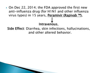  On Dec 22, 2014; the FDA approved the first new
anti-influenza drug (for H1N1 and other influenza
virus types) in 15 years, Peramivir (Rapivab ™).
Intravenous,
Side Effect: Diarrhea, skin infections, hallucinations,
and other altered behavior.
 
