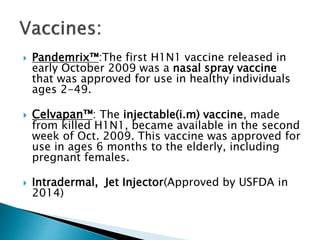  Pandemrix™:The first H1N1 vaccine released in
early October 2009 was a nasal spray vaccine
that was approved for use in healthy individuals
ages 2-49.
 Celvapan™: The injectable(i.m) vaccine, made
from killed H1N1, became available in the second
week of Oct. 2009. This vaccine was approved for
use in ages 6 months to the elderly, including
pregnant females.
 Intradermal, Jet Injector(Approved by USFDA in
2014)
 