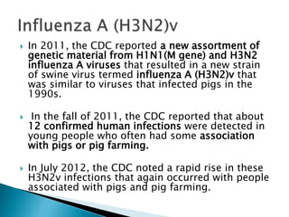  In 2011, the CDC reported a new assortment of
genetic material from H1N1(M gene) and H3N2
influenza A viruses that resulted in a new strain
of swine virus termed influenza A (H3N2)v that
was similar to viruses that infected pigs in the
1990s.
 In the fall of 2011, the CDC reported that about
12 confirmed human infections were detected in
young people who often had some association
with pigs or pig farming.
 In July 2012, the CDC noted a rapid rise in these
H3N2v infections that again occurred with people
associated with pigs and pig farming.
 