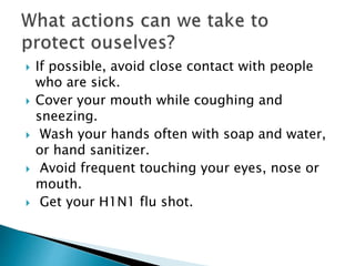  If possible, avoid close contact with people
who are sick.
 Cover your mouth while coughing and
sneezing.
 Wash your hands often with soap and water,
or hand sanitizer.
 Avoid frequent touching your eyes, nose or
mouth.
 Get your H1N1 flu shot.
 