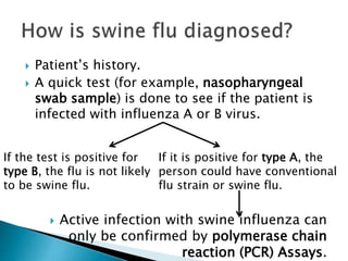  Patient’s history.
 A quick test (for example, nasopharyngeal
swab sample) is done to see if the patient is
infected with influenza A or B virus.
 Active infection with swine influenza can
only be confirmed by polymerase chain
reaction (PCR) Assays.
If the test is positive for
type B, the flu is not likely
to be swine flu.
If it is positive for type A, the
person could have conventional
flu strain or swine flu.
 