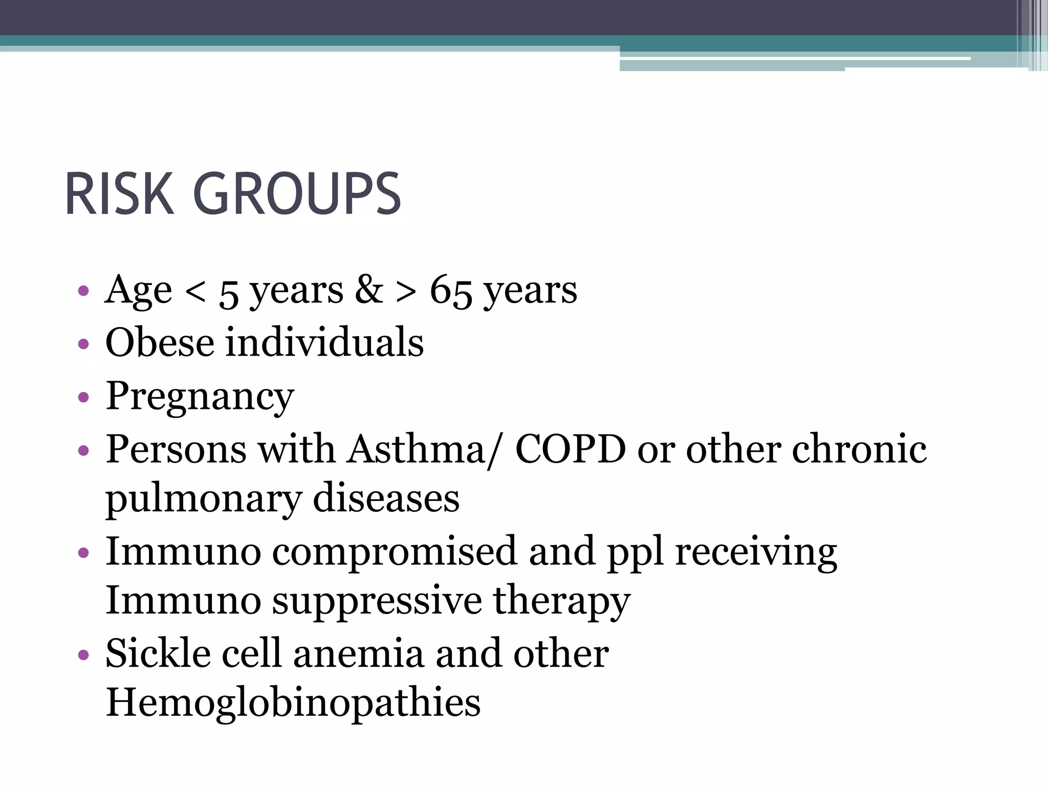 RISK GROUPS
• Age < 5 years & > 65 years
• Obese individuals
• Pregnancy
• Persons with Asthma/ COPD or other chronic
pulmonary diseases
• Immuno compromised and ppl receiving
Immuno suppressive therapy
• Sickle cell anemia and other
Hemoglobinopathies
 