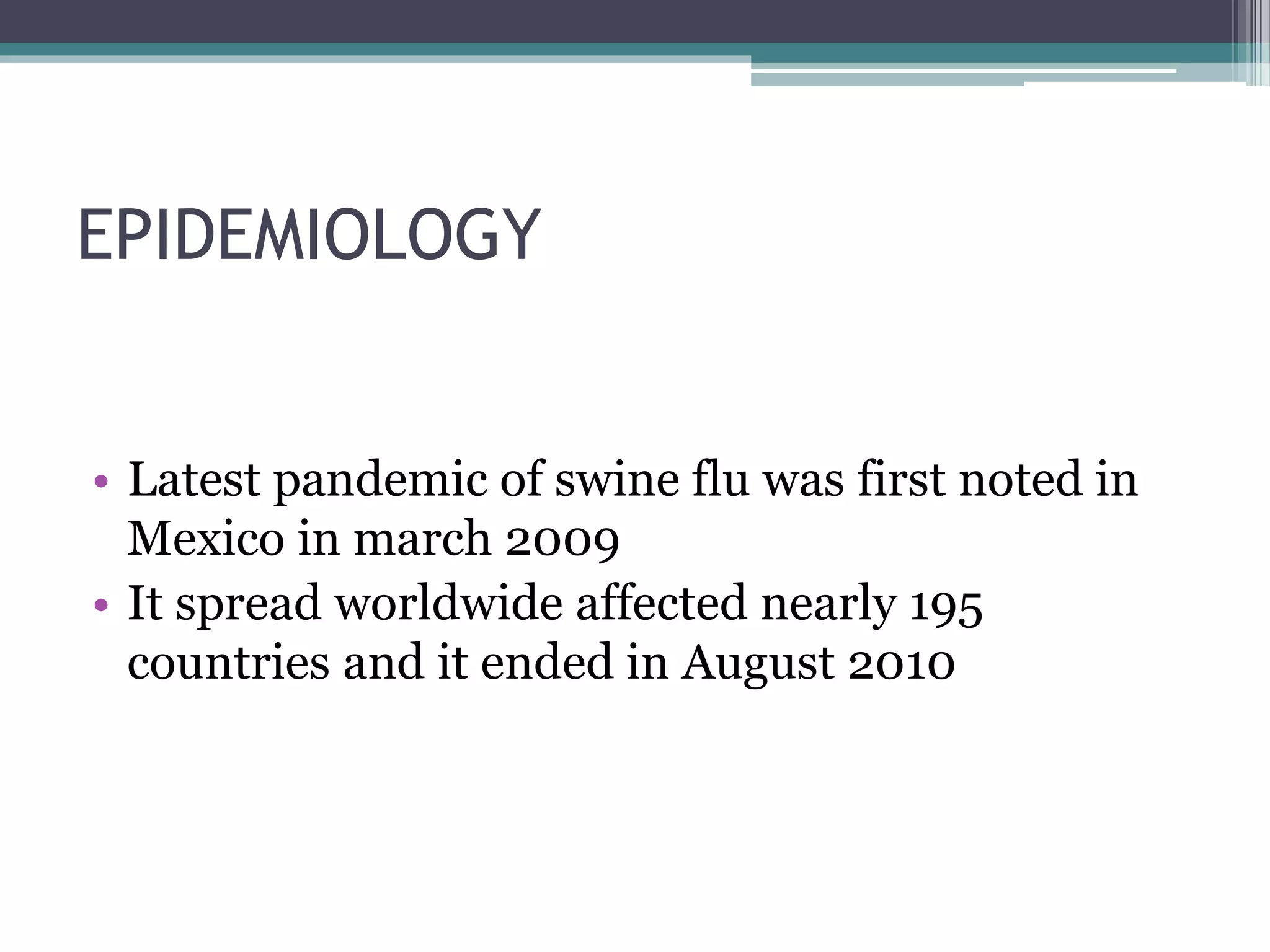 EPIDEMIOLOGY
• Latest pandemic of swine flu was first noted in
Mexico in march 2009
• It spread worldwide affected nearly 195
countries and it ended in August 2010
 