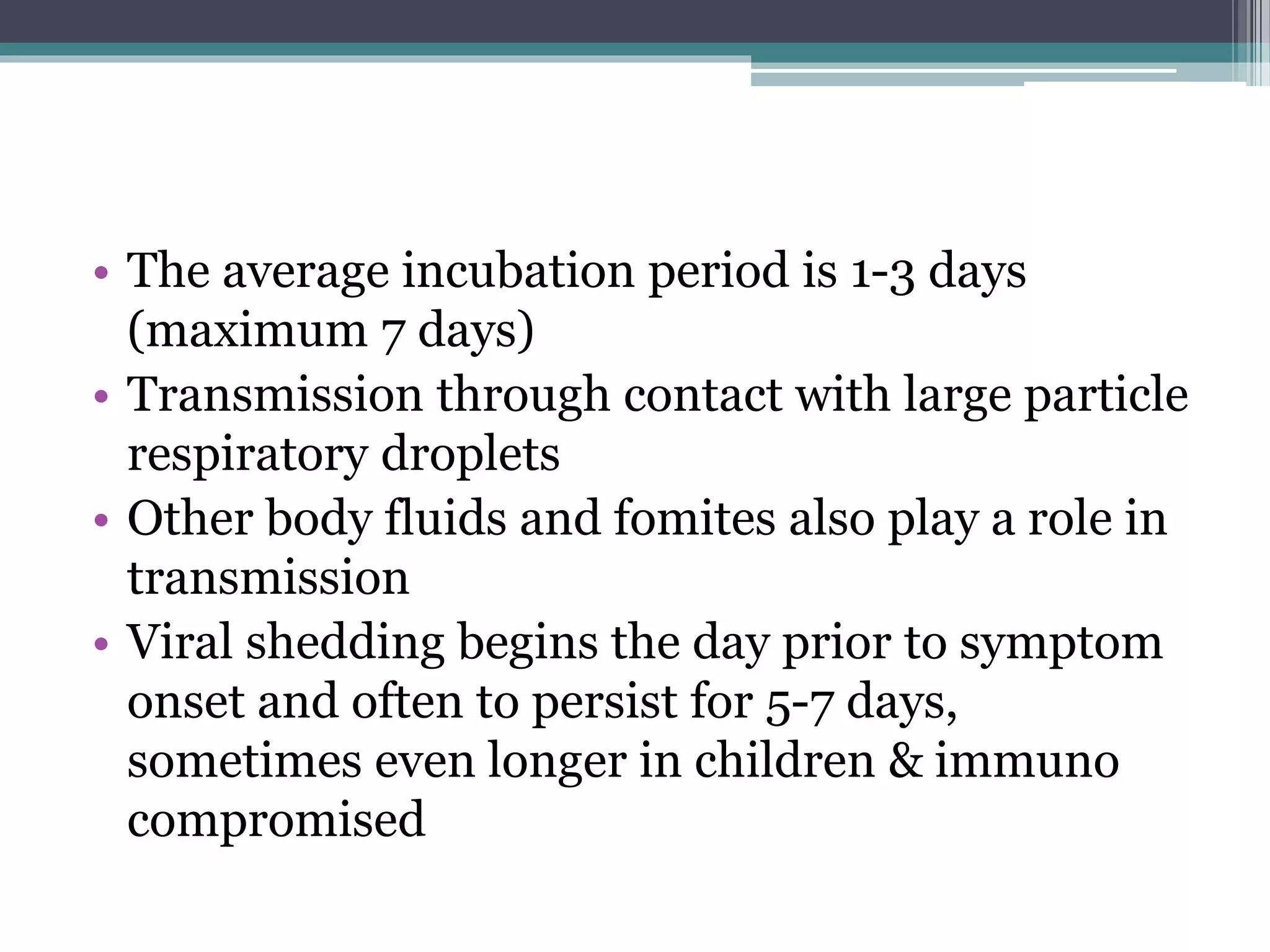 • The average incubation period is 1-3 days
(maximum 7 days)
• Transmission through contact with large particle
respiratory droplets
• Other body fluids and fomites also play a role in
transmission
• Viral shedding begins the day prior to symptom
onset and often to persist for 5-7 days,
sometimes even longer in children & immuno
compromised
 
