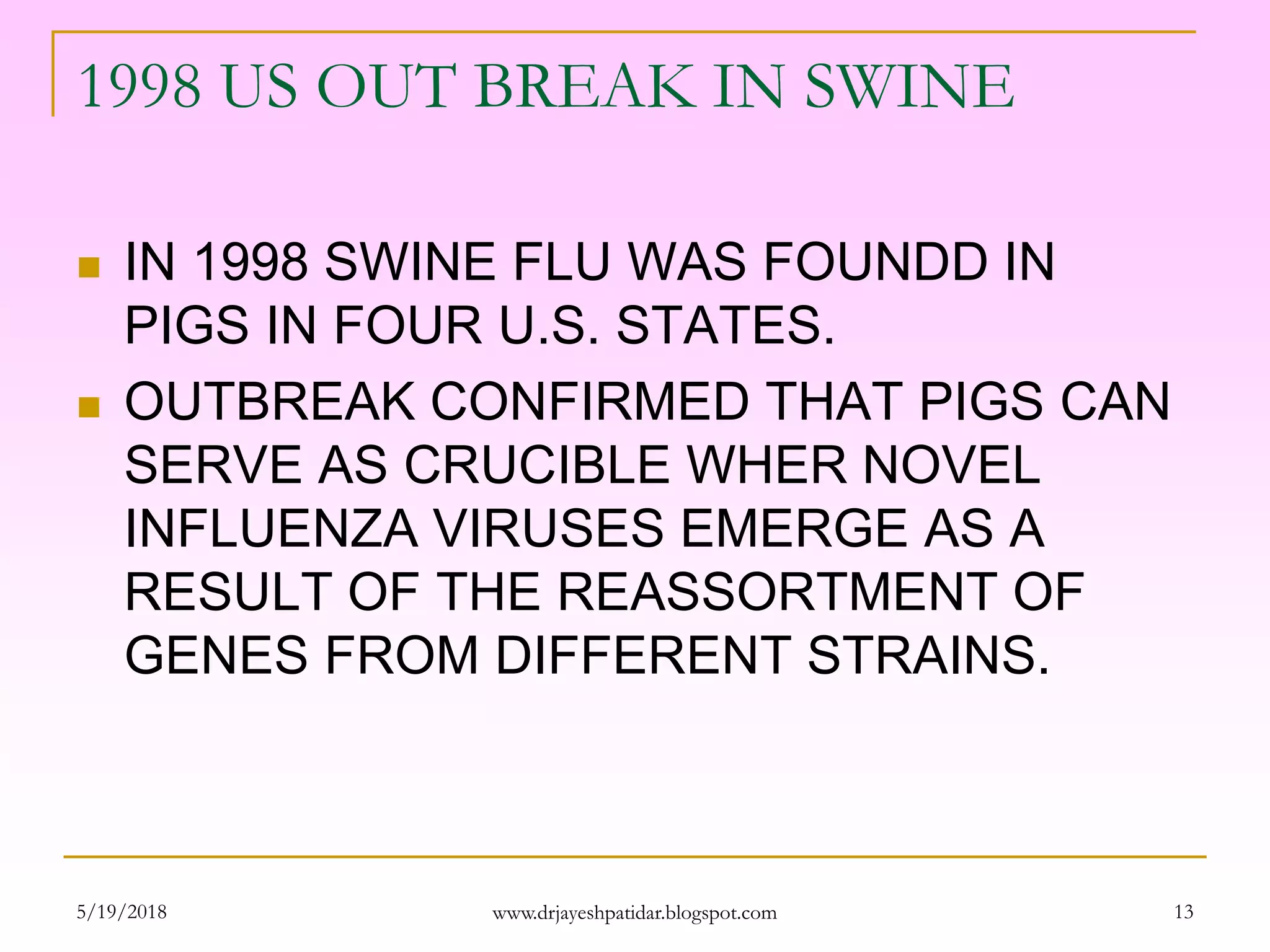 1998 US OUT BREAK IN SWINE
 IN 1998 SWINE FLU WAS FOUNDD IN
PIGS IN FOUR U.S. STATES.
 OUTBREAK CONFIRMED THAT PIGS CAN
SERVE AS CRUCIBLE WHER NOVEL
INFLUENZA VIRUSES EMERGE AS A
RESULT OF THE REASSORTMENT OF
GENES FROM DIFFERENT STRAINS.
5/19/2018 13www.drjayeshpatidar.blogspot.com
 