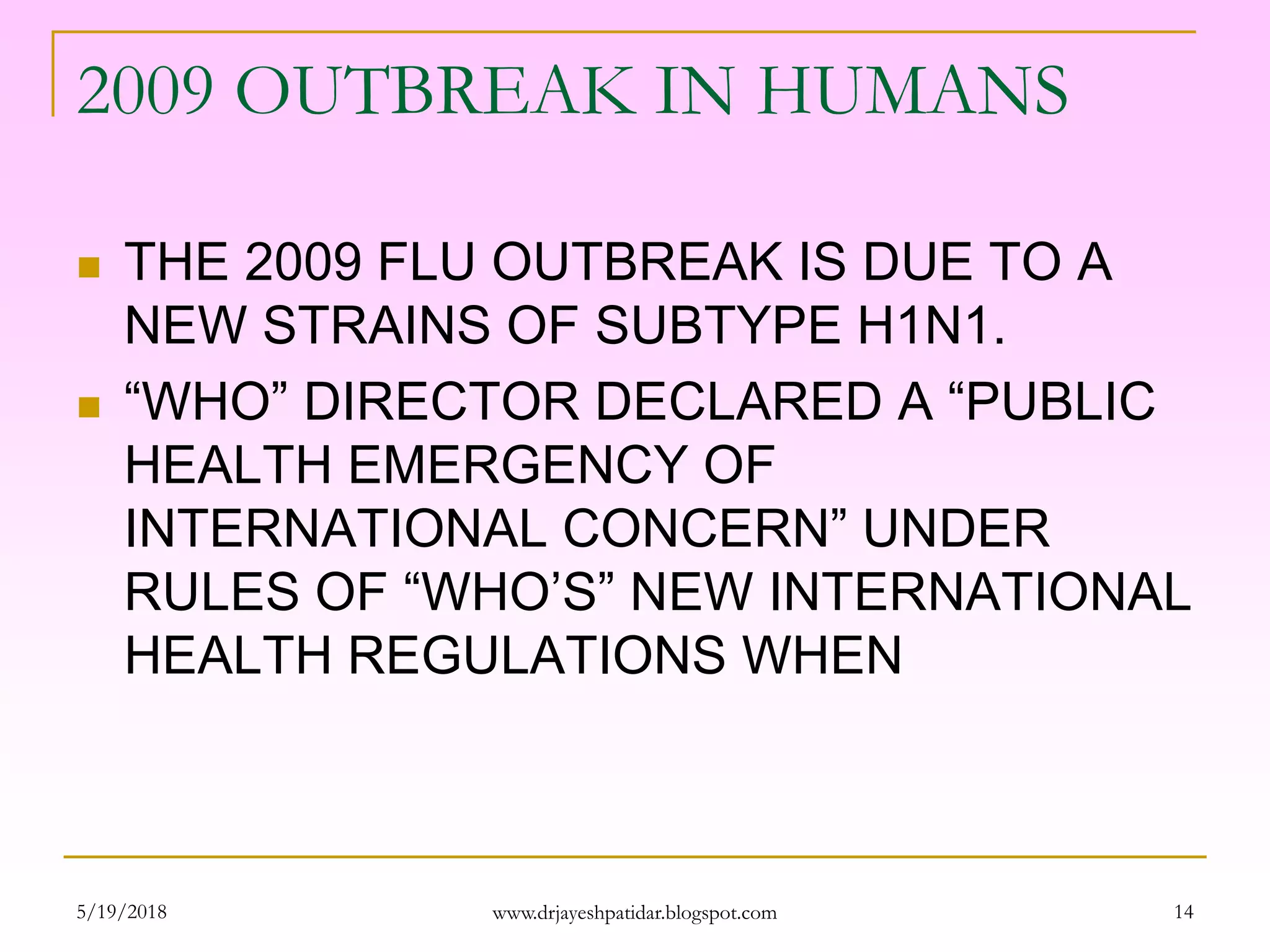 2009 OUTBREAK IN HUMANS
 THE 2009 FLU OUTBREAK IS DUE TO A
NEW STRAINS OF SUBTYPE H1N1.
 “WHO” DIRECTOR DECLARED A “PUBLIC
HEALTH EMERGENCY OF
INTERNATIONAL CONCERN” UNDER
RULES OF “WHO’S” NEW INTERNATIONAL
HEALTH REGULATIONS WHEN
5/19/2018 14www.drjayeshpatidar.blogspot.com
 