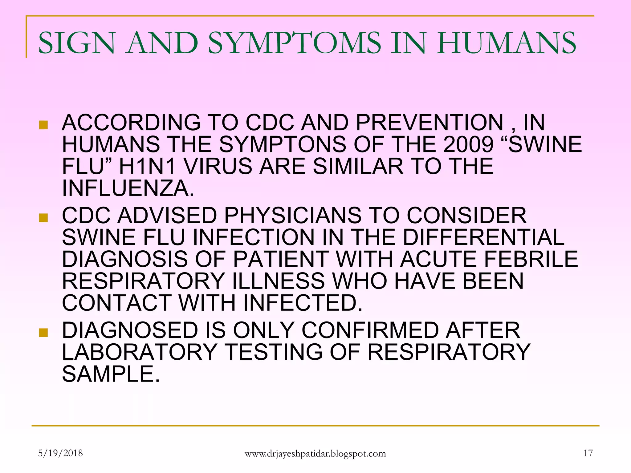 SIGN AND SYMPTOMS IN HUMANS
 ACCORDING TO CDC AND PREVENTION , IN
HUMANS THE SYMPTONS OF THE 2009 “SWINE
FLU” H1N1 VIRUS ARE SIMILAR TO THE
INFLUENZA.
 CDC ADVISED PHYSICIANS TO CONSIDER
SWINE FLU INFECTION IN THE DIFFERENTIAL
DIAGNOSIS OF PATIENT WITH ACUTE FEBRILE
RESPIRATORY ILLNESS WHO HAVE BEEN
CONTACT WITH INFECTED.
 DIAGNOSED IS ONLY CONFIRMED AFTER
LABORATORY TESTING OF RESPIRATORY
SAMPLE.
5/19/2018 17www.drjayeshpatidar.blogspot.com
 