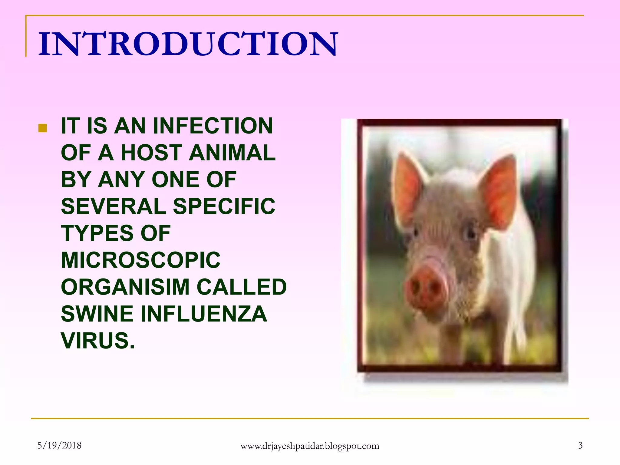 INTRODUCTION
 IT IS AN INFECTION
OF A HOST ANIMAL
BY ANY ONE OF
SEVERAL SPECIFIC
TYPES OF
MICROSCOPIC
ORGANISIM CALLED
SWINE INFLUENZA
VIRUS.
5/19/2018 3www.drjayeshpatidar.blogspot.com
 
