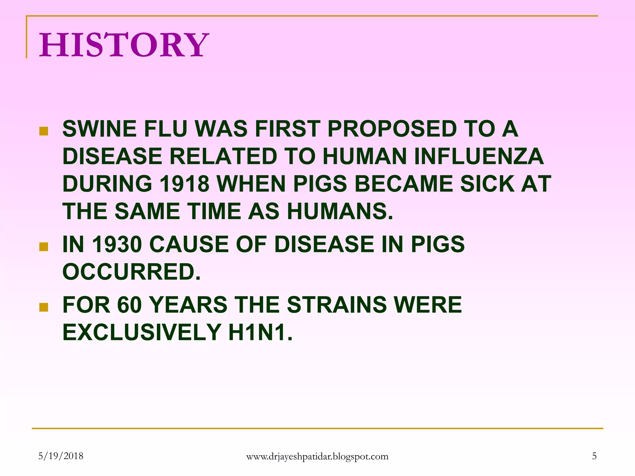 HISTORY
 SWINE FLU WAS FIRST PROPOSED TO A
DISEASE RELATED TO HUMAN INFLUENZA
DURING 1918 WHEN PIGS BECAME SICK AT
THE SAME TIME AS HUMANS.
 IN 1930 CAUSE OF DISEASE IN PIGS
OCCURRED.
 FOR 60 YEARS THE STRAINS WERE
EXCLUSIVELY H1N1.
5/19/2018 5www.drjayeshpatidar.blogspot.com
 