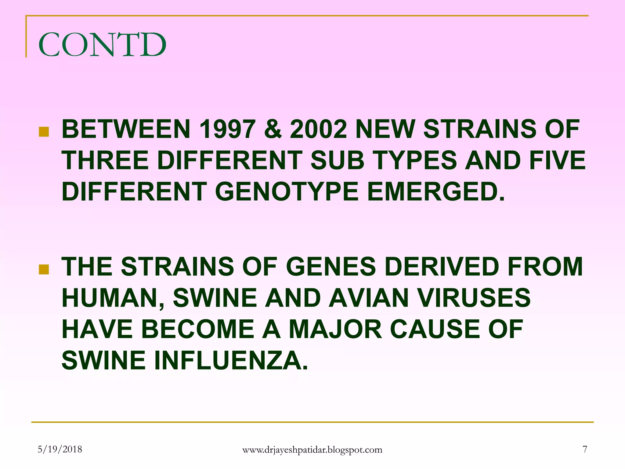 CONTD
 BETWEEN 1997 & 2002 NEW STRAINS OF
THREE DIFFERENT SUB TYPES AND FIVE
DIFFERENT GENOTYPE EMERGED.
 THE STRAINS OF GENES DERIVED FROM
HUMAN, SWINE AND AVIAN VIRUSES
HAVE BECOME A MAJOR CAUSE OF
SWINE INFLUENZA.
5/19/2018 7www.drjayeshpatidar.blogspot.com
 