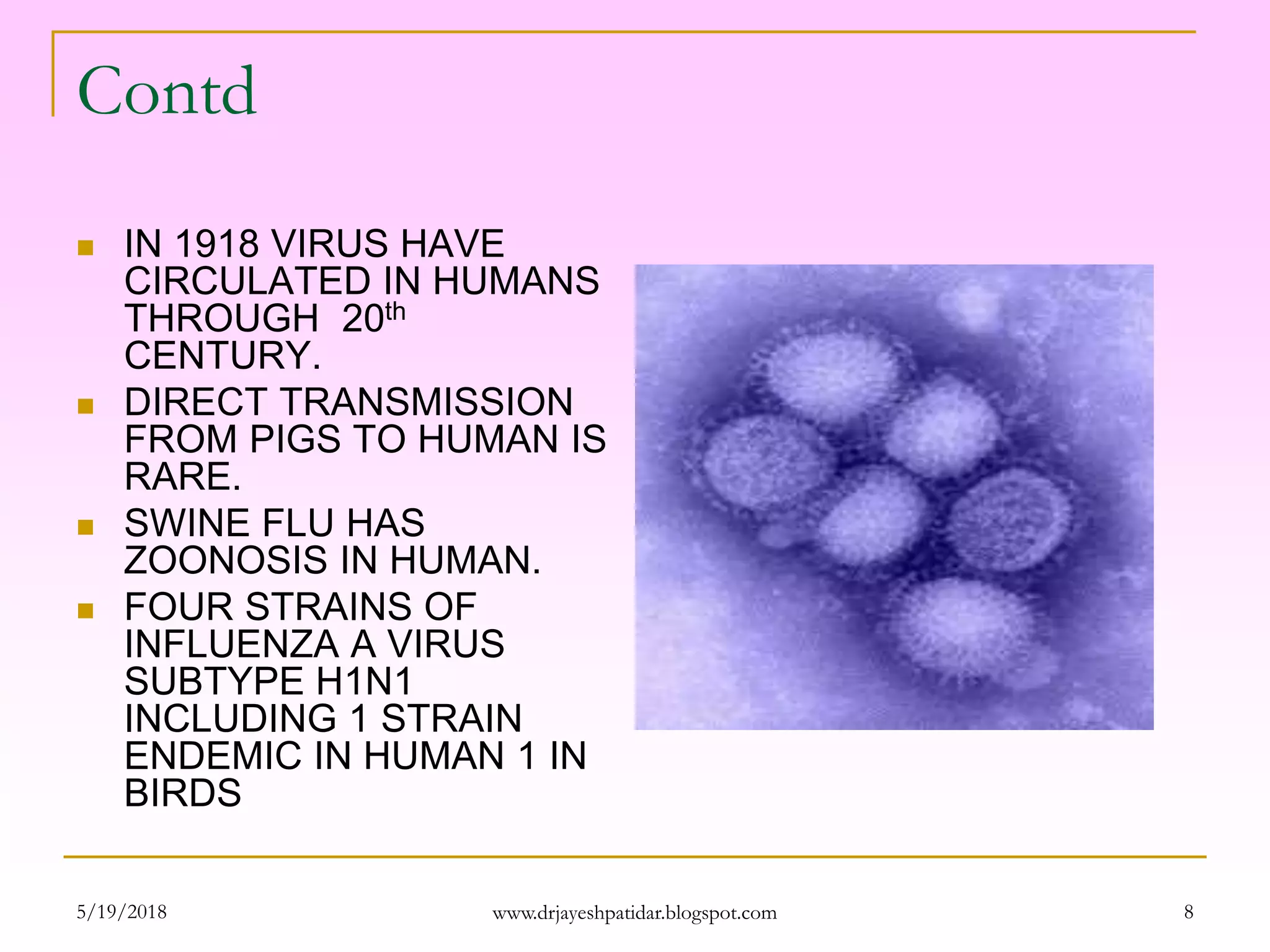 Contd
 IN 1918 VIRUS HAVE
CIRCULATED IN HUMANS
THROUGH 20th
CENTURY.
 DIRECT TRANSMISSION
FROM PIGS TO HUMAN IS
RARE.
 SWINE FLU HAS
ZOONOSIS IN HUMAN.
 FOUR STRAINS OF
INFLUENZA A VIRUS
SUBTYPE H1N1
INCLUDING 1 STRAIN
ENDEMIC IN HUMAN 1 IN
BIRDS
5/19/2018 8www.drjayeshpatidar.blogspot.com
 
