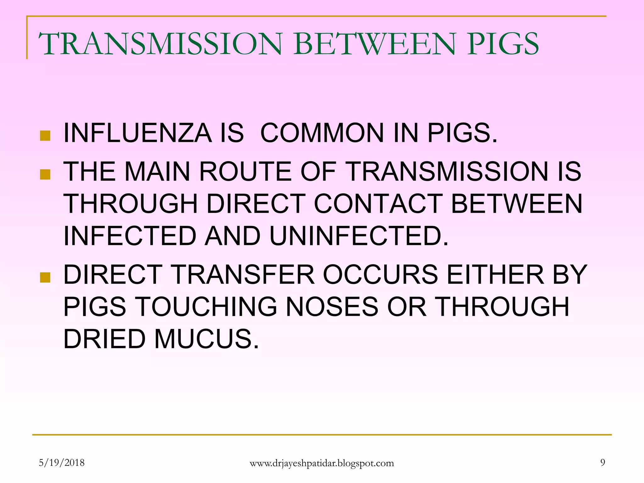 TRANSMISSION BETWEEN PIGS
 INFLUENZA IS COMMON IN PIGS.
 THE MAIN ROUTE OF TRANSMISSION IS
THROUGH DIRECT CONTACT BETWEEN
INFECTED AND UNINFECTED.
 DIRECT TRANSFER OCCURS EITHER BY
PIGS TOUCHING NOSES OR THROUGH
DRIED MUCUS.
5/19/2018 9www.drjayeshpatidar.blogspot.com
 