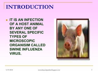 INTRODUCTION
 IT IS AN INFECTION
OF A HOST ANIMAL
BY ANY ONE OF
SEVERAL SPECIFIC
TYPES OF
MICROSCOPIC
ORGANISIM CALLED
SWINE INFLUENZA
VIRUS.
5/19/2018 3www.drjayeshpatidar.blogspot.com
 
