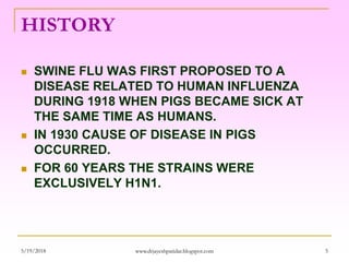 HISTORY
 SWINE FLU WAS FIRST PROPOSED TO A
DISEASE RELATED TO HUMAN INFLUENZA
DURING 1918 WHEN PIGS BECAME SICK AT
THE SAME TIME AS HUMANS.
 IN 1930 CAUSE OF DISEASE IN PIGS
OCCURRED.
 FOR 60 YEARS THE STRAINS WERE
EXCLUSIVELY H1N1.
5/19/2018 5www.drjayeshpatidar.blogspot.com
 