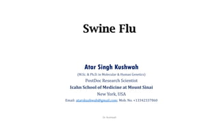 Swine Flu
Atar Singh Kushwah
(M.Sc. & Ph.D. in Molecular & Human Genetics)
PostDoc Research Scientist
Icahn School of Medicine at Mount Sinai
New York, USA
Email: atarskushwah@gmail.com; Mob. No. +13342337860
Dr. Kushwah
 