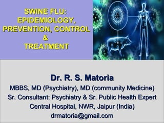 SWINE FLU:SWINE FLU:
EPIDEMIOLOGY,EPIDEMIOLOGY,
PREVENTION, CONTROLPREVENTION, CONTROL
&&
TREATMENTTREATMENT
Dr. R. S. MatoriaDr. R. S. Matoria
MBBS, MD (Psychiatry), MD (community Medicine)MBBS, MD (Psychiatry), MD (community Medicine)
Sr. Consultant: Psychiatry & Sr. Public Health ExpertSr. Consultant: Psychiatry & Sr. Public Health Expert
Central Hospital, NWR, Jaipur (India)Central Hospital, NWR, Jaipur (India)
drmatoria@gmail.comdrmatoria@gmail.com
 