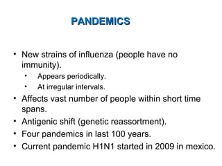 PANDEMICSPANDEMICS
• New strains of influenza (people have no
immunity).
• Appears periodically.
• At irregular intervals.
• Affects vast number of people within short time
spans.
• Antigenic shift (genetic reassortment).
• Four pandemics in last 100 years.
• Current pandemic H1N1 started in 2009 in mexico.
 