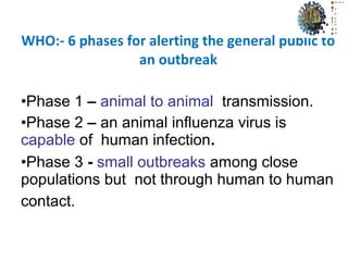 WHO:- 6 phases for alerting the general public to
an outbreak
•Phase 1 – animal to animal transmission.
•Phase 2 – an animal influenza virus is
capable of human infection.
•Phase 3 - small outbreaks among close
populations but not through human to human
contact.
 