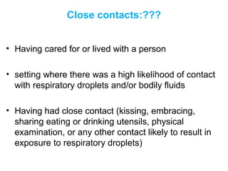 Close contacts:???
• Having cared for or lived with a person
• setting where there was a high likelihood of contact
with respiratory droplets and/or bodily fluids
• Having had close contact (kissing, embracing,
sharing eating or drinking utensils, physical
examination, or any other contact likely to result in
exposure to respiratory droplets)
 