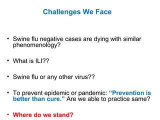 • Swine flu negative cases are dying with similar
phenomenology?
• What is ILI??
• Swine flu or any other virus??
• To prevent epidemic or pandemic: “Prevention is
better than cure.” Are we able to practice same?
• Where do we stand?
Challenges We Face
 