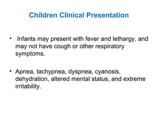 Children Clinical Presentation
• Infants may present with fever and lethargy, and
may not have cough or other respiratory
symptoms.
• Apnea, tachypnea, dyspnea, cyanosis,
dehydration, altered mental status, and extreme
irritability.
 