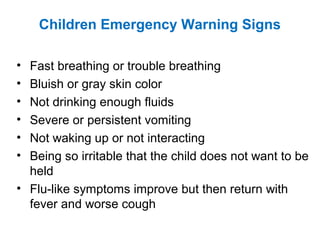 Children Emergency Warning Signs
• Fast breathing or trouble breathing
• Bluish or gray skin color
• Not drinking enough fluids
• Severe or persistent vomiting
• Not waking up or not interacting
• Being so irritable that the child does not want to be
held
• Flu-like symptoms improve but then return with
fever and worse cough
 