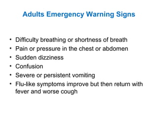 Adults Emergency Warning Signs
• Difficulty breathing or shortness of breath
• Pain or pressure in the chest or abdomen
• Sudden dizziness
• Confusion
• Severe or persistent vomiting
• Flu-like symptoms improve but then return with
fever and worse cough
 