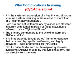 Why Complications In young
(Cytokine storm)
• It is the systemic expression of a healthy and vigorous
immune system resulting in the release of more than
150 inflammatory mediators .
• Both pro and anti-inflammatory cytokines are elevated
in serum with lethal interplay of these cytokines is
referred to as a "Cytokine Storm".
• The primary contributors to the cytokine storm are
TNF-a and IL-6 .
• It is inappropriate (exaggerated) immune response
that is caused by rapidly proliferating and highly
activated T-cells or natural killer (NK) cells.
• Bird flu patients die from acute respiratory distress
syndrome (ARDS) caused by the cytokine storm, and
not directly from the virus
 