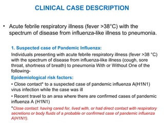 CLINICAL CASE DESCRIPTION
• Acute febrile respiratory illness (fever >38°C) with the
spectrum of disease from influenza-like illness to pneumonia.
1. Suspected case of Pandemic Influenza:
Individuals presenting with acute febrile respiratory illness (fever >38 °C)
with the spectrum of disease from influenza-like illness (cough, sore
throat, shortness of breath) to pneumonia With or Without One of the
following-
Epidemiological risk factors:
• Close contact* to a suspected case of pandemic influenza A(H1N1)
virus infection while the case was ill
• Recent travel to an area where there are confirmed cases of pandemic
influenza A (H1N1)
*Close contact: having cared for, lived with, or had direct contact with respiratory
secretions or body fluids of a probable or confirmed case of pandemic influenza
A(H1N1).
 