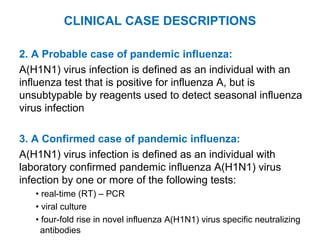 2. A Probable case of pandemic influenza:
A(H1N1) virus infection is defined as an individual with an
influenza test that is positive for influenza A, but is
unsubtypable by reagents used to detect seasonal influenza
virus infection
3. A Confirmed case of pandemic influenza:
A(H1N1) virus infection is defined as an individual with
laboratory confirmed pandemic influenza A(H1N1) virus
infection by one or more of the following tests:
• real-time (RT) – PCR
• viral culture
• four-fold rise in novel influenza A(H1N1) virus specific neutralizing
antibodies
CLINICAL CASE DESCRIPTIONS
 
