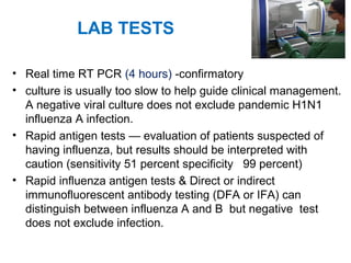 LAB TESTS
• Real time RT PCR (4 hours) -confirmatory
• culture is usually too slow to help guide clinical management.
A negative viral culture does not exclude pandemic H1N1
influenza A infection.
• Rapid antigen tests — evaluation of patients suspected of
having influenza, but results should be interpreted with
caution (sensitivity 51 percent specificity 99 percent)
• Rapid influenza antigen tests & Direct or indirect
immunofluorescent antibody testing (DFA or IFA) can
distinguish between influenza A and B but negative test
does not exclude infection.
 